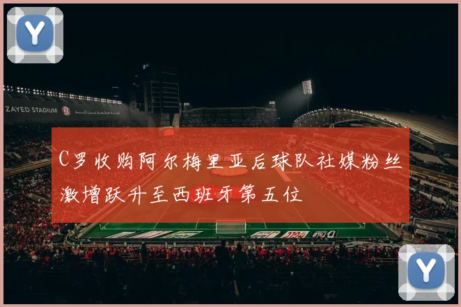 C罗收购阿尔梅里亚后球队社媒粉丝激增跃升至西班牙第五位