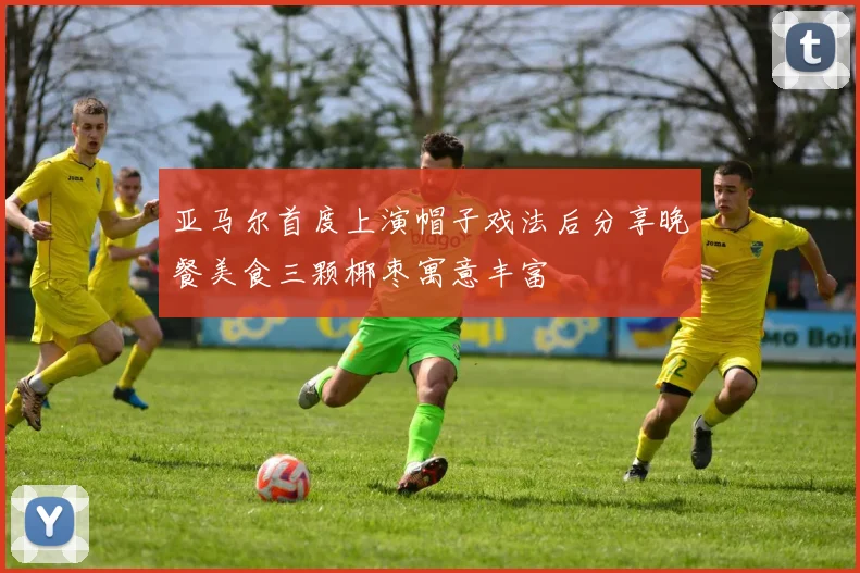 亚马尔首度上演帽子戏法后分享晚餐美食三颗椰枣寓意丰富