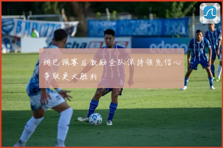 姆巴佩赛后激励全队保持领先信心争取更大胜利