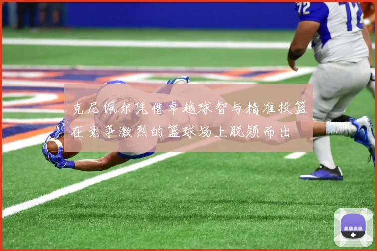 克尼佩尔凭借卓越球智与精准投篮在竞争激烈的篮球场上脱颖而出