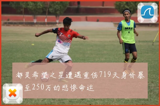 都灵希望之星遭遇重伤719天身价暴跌至250万的悲惨命运