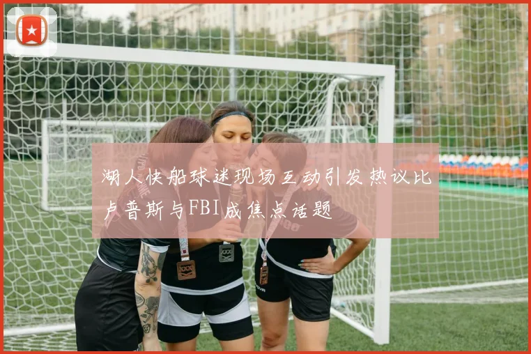 湖人快船球迷现场互动引发热议比卢普斯与FBI成焦点话题