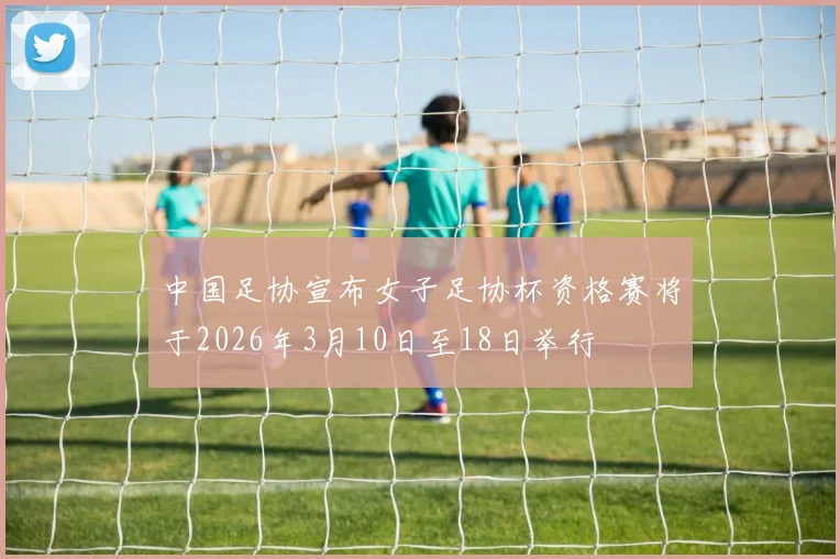 中国足协宣布女子足协杯资格赛将于2026年3月10日至18日举行