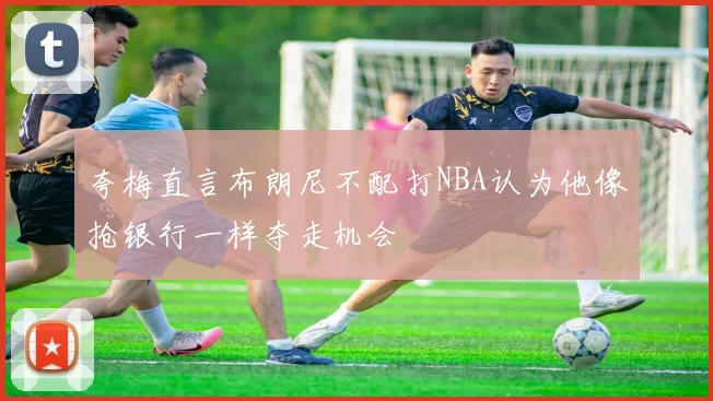 夸梅直言布朗尼不配打NBA认为他像抢银行一样夺走机会