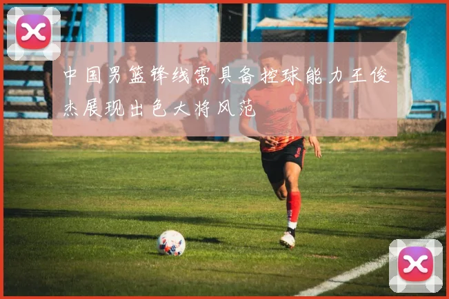 中国男篮锋线需具备控球能力王俊杰展现出色大将风范