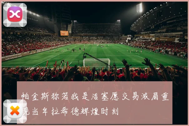 帕金斯称若我是活塞愿交易浓眉重现当年拉希德辉煌时刻