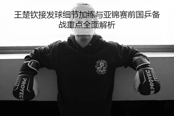 王楚钦接发球细节加练与亚锦赛前国乒备战重点全面解析
